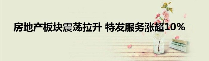 房地产板块震荡拉升 特发服务涨超10%