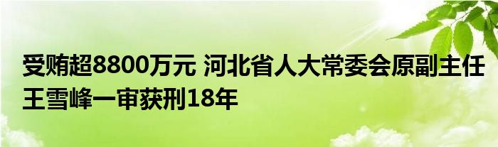 受贿超8800万元 河北省人大常委会原副主任王雪峰一审获刑18年