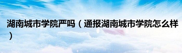 湖南城市学院严吗(通报湖南城市学院怎么样)
