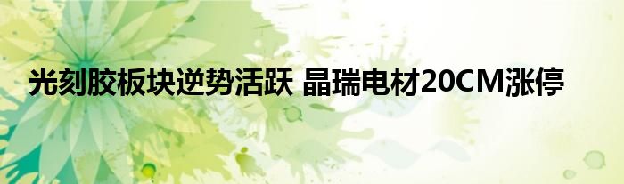 光刻胶板块逆势活跃 晶瑞电材20CM涨停