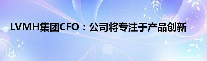LVMH集团CFO:公司将专注于产品创新