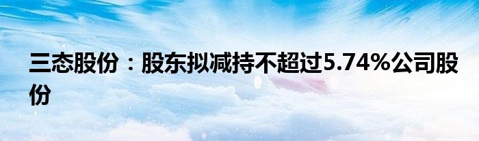三态股份:股东拟减持不超过5.74%公司股份