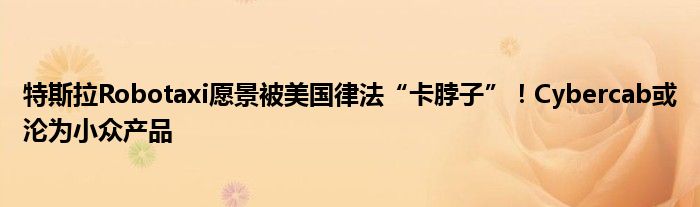 特斯拉Robotaxi愿景被美国律法“卡脖子”!Cybercab或沦为小众产品
