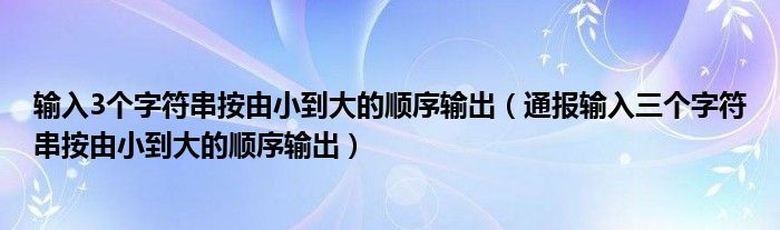 输入3个字符串按由小到大的顺序输出(通报输入三个字符串按由小到大的顺序输出)