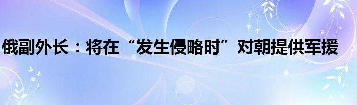 俄副外长:将在“发生侵略时”对朝提供军援