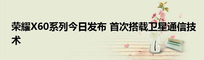 荣耀X60系列今日发布 首次搭载卫星通信技术
