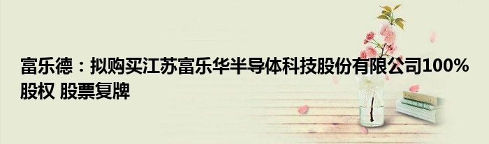 富乐德:拟购买江苏富乐华半导体科技股份有限公司100%股权 股票复牌