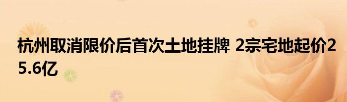 杭州取消限价后首次土地挂牌 2宗宅地起价25.6亿