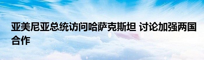 亚美尼亚总统访问哈萨克斯坦 讨论加强两国合作