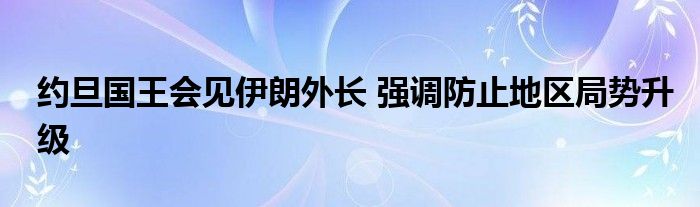 约旦国王会见伊朗外长 强调防止地区局势升级