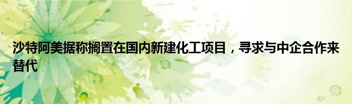 沙特阿美据称搁置在国内新建化工项目,寻求与中企合作来替代