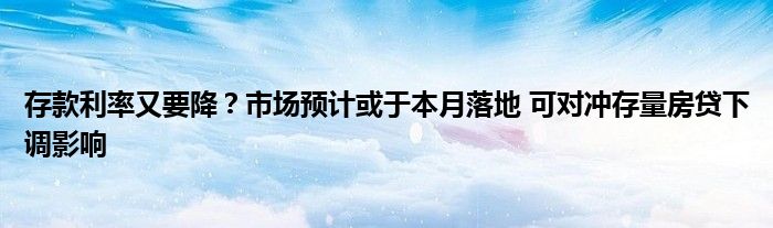 存款利率又要降?市场预计或于本月落地 可对冲存量房贷下调影响