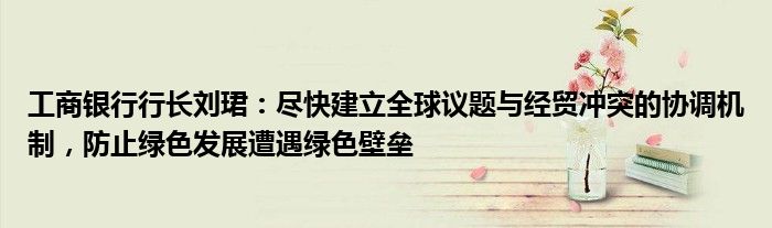 工商银行行长刘珺:尽快建立全球议题与经贸冲突的协调机制,防止绿色发展遭遇绿色壁垒