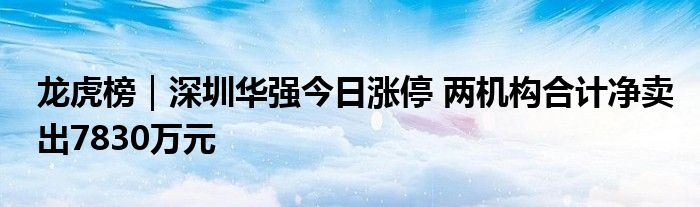 龙虎榜|深圳华强今日涨停 两机构合计净卖出7830万元