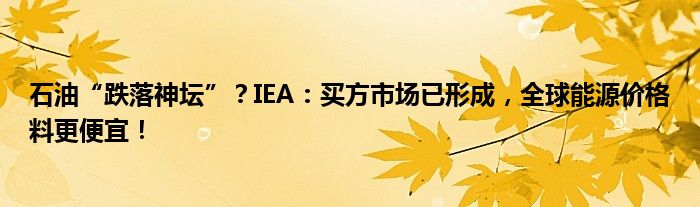 石油“跌落神坛”?IEA:买方市场已形成,全球能源价格料更便宜!
