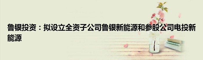 鲁银投资:拟设立全资子公司鲁银新能源和参股公司电投新能源
