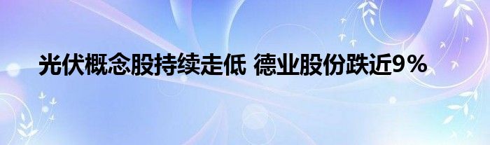 光伏概念股持续走低 德业股份跌近9%