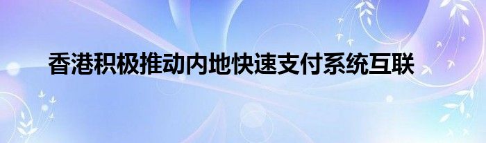 香港积极推动内地快速支付系统互联