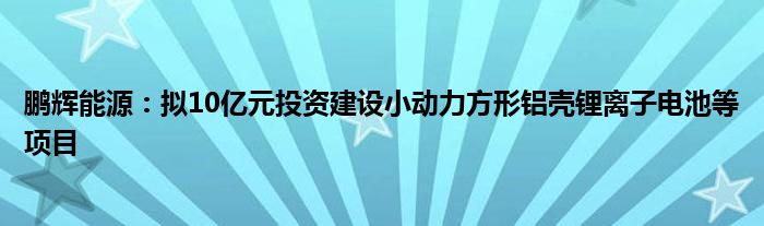 鹏辉能源:拟10亿元投资建设小动力方形铝壳锂离子电池等项目