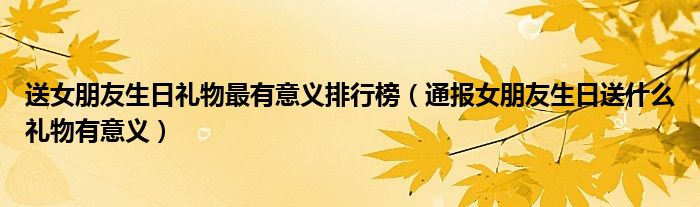 送女朋友生日礼物最有意义排行榜(通报女朋友生日送什么礼物有意义)