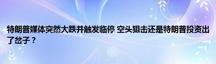 特朗普媒体突然大跌并触发临停 空头狙击还是特朗普投资出了岔子?
