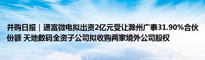 并购日报|通富微电拟出资2亿元受让滁州广泰31.90%合伙份额 天地数码全资子公司拟收购两家境外公司股权