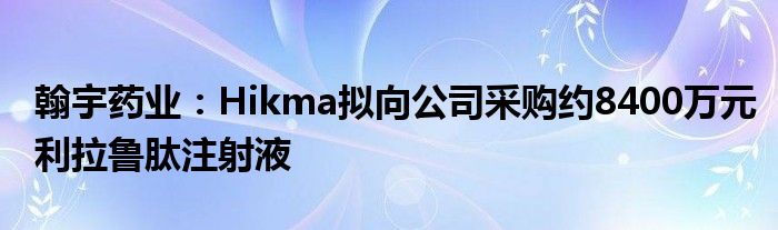 翰宇药业:Hikma拟向公司采购约8400万元利拉鲁肽注射液