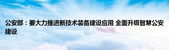 公安部:要大力推进新技术装备建设应用 全面升级智慧公安建设