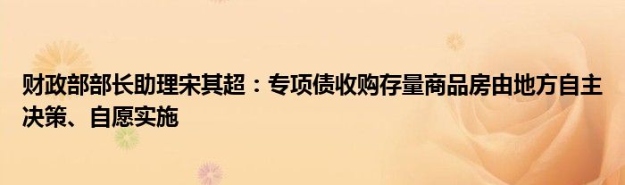 财政部部长助理宋其超:专项债收购存量商品房由地方自主决策、自愿实施
