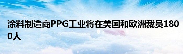 涂料制造商PPG工业将在美国和欧洲裁员1800人