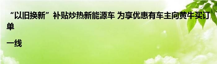 “以旧换新”补贴炒热新能源车 为享优惠有车主向黄牛买订单|一线