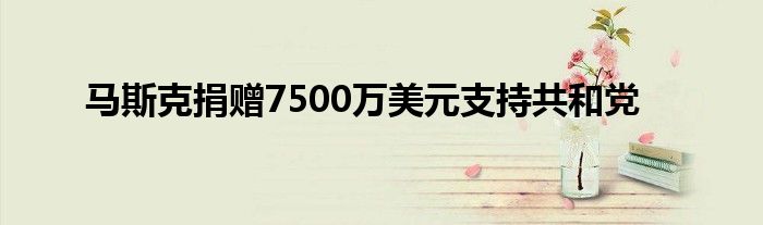 马斯克捐赠7500万美元支持共和党