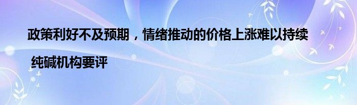 政策利好不及预期,情绪推动的价格上涨难以持续 | 纯碱机构要评