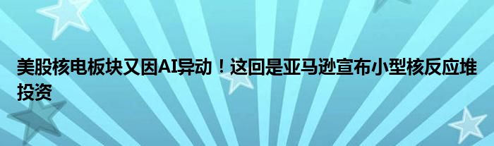 美股核电板块又因AI异动!这回是亚马逊宣布小型核反应堆投资