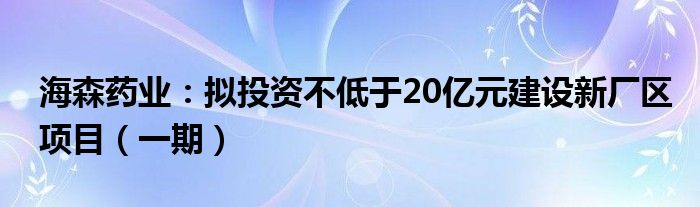 海森药业:拟投资不低于20亿元建设新厂区项目(一期)