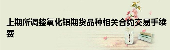 上期所调整氧化铝期货品种相关合约交易手续费