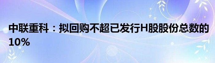 中联重科:拟回购不超已发行H股股份总数的10%