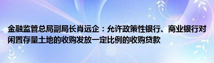 金融监管总局副局长肖远企:允许政策性银行、商业银行对闲置存量土地的收购发放一定比例的收购贷款