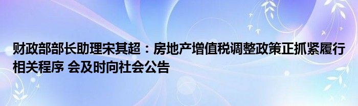 财政部部长助理宋其超:房地产增值税调整政策正抓紧履行相关程序 会及时向社会公告