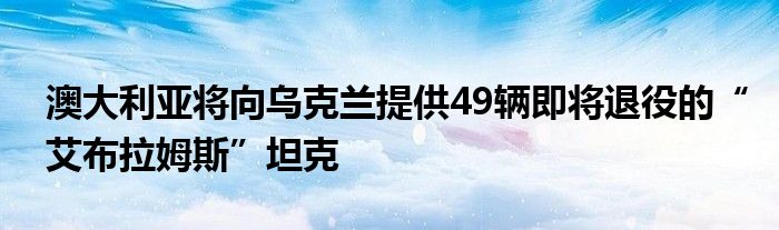 澳大利亚将向乌克兰提供49辆即将退役的“艾布拉姆斯”坦克