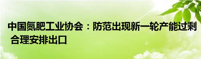 中国氮肥工业协会:防范出现新一轮产能过剩 合理安排出口