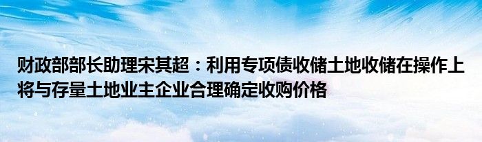 财政部部长助理宋其超:利用专项债收储土地收储在操作上将与存量土地业主企业合理确定收购价格