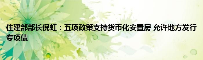 住建部部长倪虹:五项政策支持货币化安置房 允许地方发行专项债