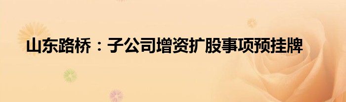 山东路桥:子公司增资扩股事项预挂牌