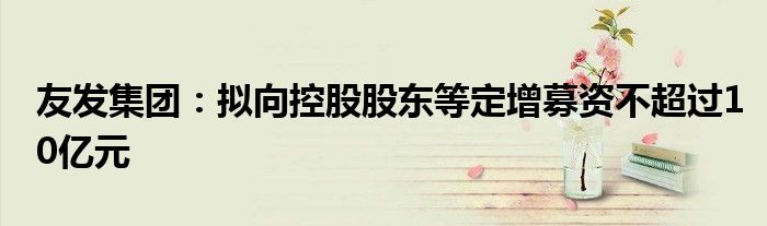 友发集团:拟向控股股东等定增募资不超过10亿元