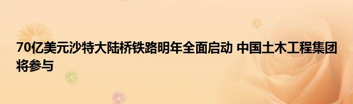 70亿美元沙特大陆桥铁路明年全面启动 中国土木工程集团将参与