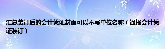 汇总装订后的会计凭证封面可以不写单位名称(通报会计凭证装订)