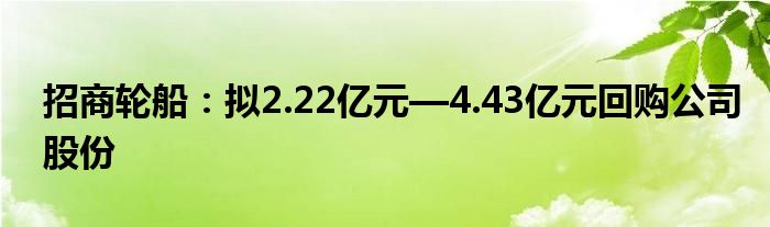 招商轮船:拟2.22亿元—4.43亿元回购公司股份