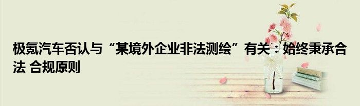 极氪汽车否认与“某境外企业非法测绘”有关:始终秉承合法 合规原则