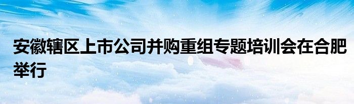 安徽辖区上市公司并购重组专题培训会在合肥举行